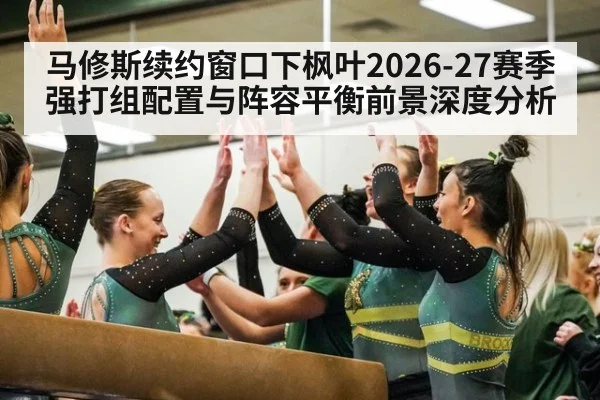 马修斯续约窗口下枫叶2026-27赛季强打组配置与阵容平衡前景深度分析